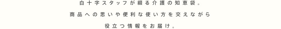 白十字スタッフが綴る介護の知恵袋。商品への思いや便利な使い方を交えながら役立つ情報をお届け。